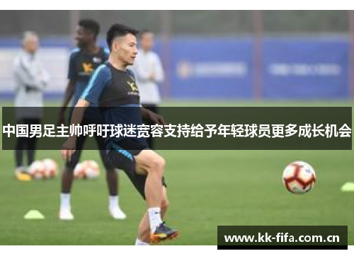 中国男足主帅呼吁球迷宽容支持给予年轻球员更多成长机会 中国男足主帅呼吁球迷宽容支持给予年轻球员更多成长机会
